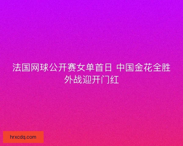 法国网球公开赛女单首日 中国金花全胜外战迎开门红