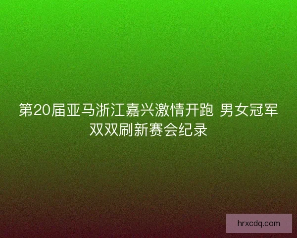 第20届亚马浙江嘉兴激情开跑 男女冠军双双刷新赛会纪录
