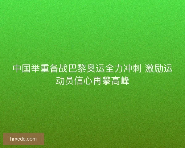 中国举重备战巴黎奥运全力冲刺 激励运动员信心再攀高峰