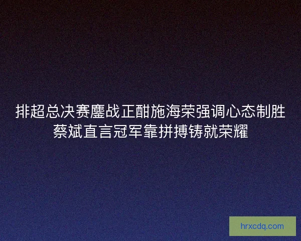 排超总决赛鏖战正酣施海荣强调心态制胜蔡斌直言冠军靠拼搏铸就荣耀